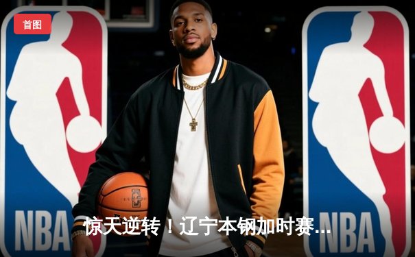 惊天逆转！辽宁本钢加时赛险胜广东宏远，赵继伟砍30分创赛季新高